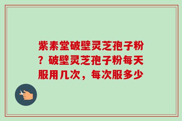 紫素堂破壁灵芝孢子粉？破壁灵芝孢子粉每天服用几次，每次服多少