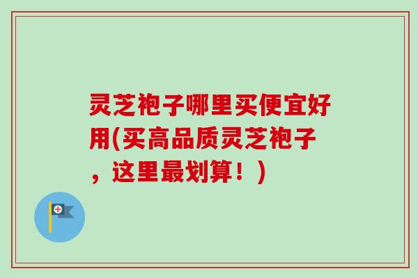 灵芝袍子哪里买便宜好用(买高品质灵芝袍子，这里最划算！)