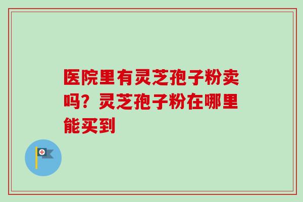 医院里有灵芝孢子粉卖吗？灵芝孢子粉在哪里能买到