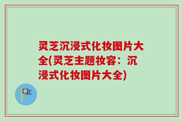 灵芝沉浸式化妆图片大全(灵芝主题妆容：沉浸式化妆图片大全)