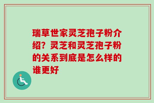 瑞草世家灵芝孢子粉介绍？灵芝和灵芝孢子粉的关系到底是怎么样的谁更好