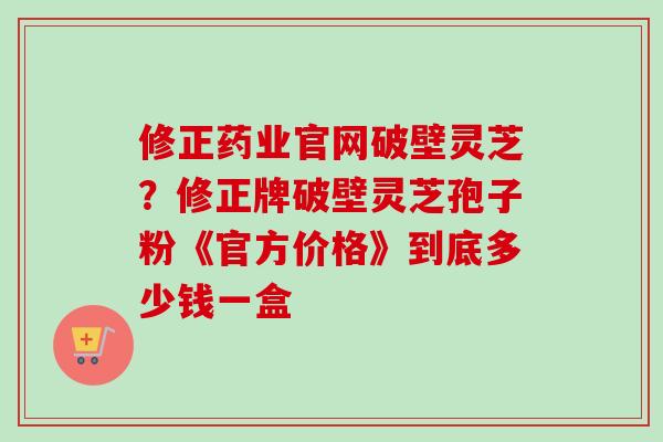 修正药业官网破壁灵芝？修正牌破壁灵芝孢子粉《官方价格》到底多少钱一盒