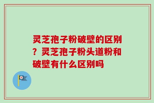 灵芝孢子粉破壁的区别？灵芝孢子粉头道粉和破壁有什么区别吗