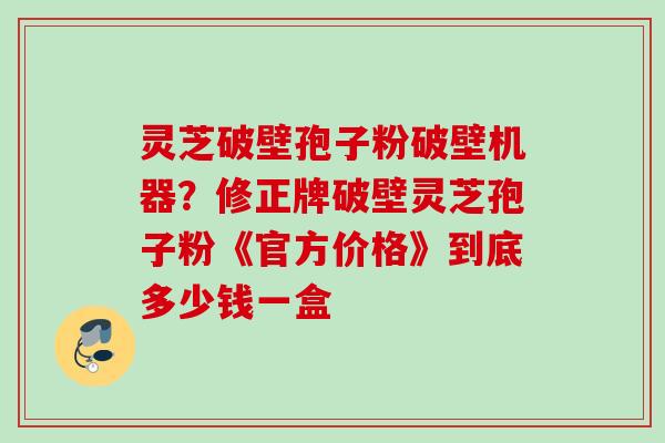 灵芝破壁孢子粉破壁机器？修正牌破壁灵芝孢子粉《官方价格》到底多少钱一盒