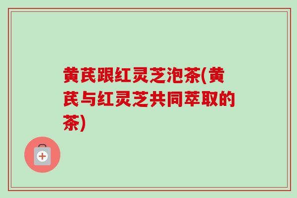 黄芪跟红灵芝泡茶(黄芪与红灵芝共同萃取的茶)