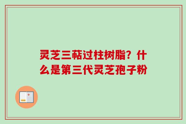 灵芝三萜过柱树脂？什么是第三代灵芝孢子粉