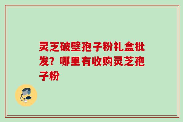 灵芝破壁孢子粉礼盒批发？哪里有收购灵芝孢子粉