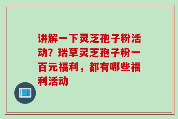 讲解一下灵芝孢子粉活动?瑞草灵芝孢子粉一百元福利,都有哪些福利活动 讲解一下灵芝孢子粉活动?瑞草灵芝孢子粉一百元福利,都有哪些福利活动