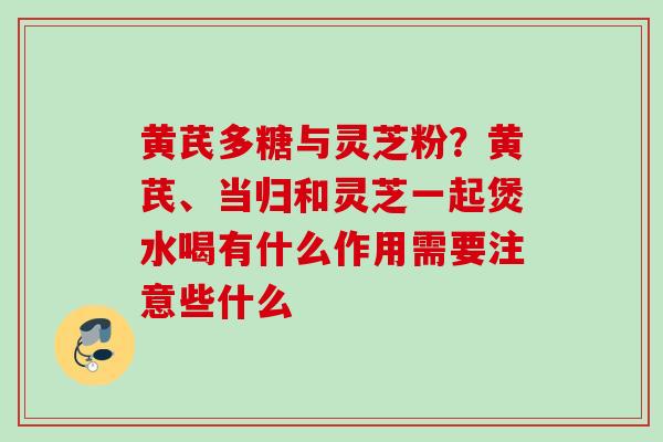 黄芪多糖与灵芝粉？黄芪、当归和灵芝一起煲水喝有什么作用需要注意些什么