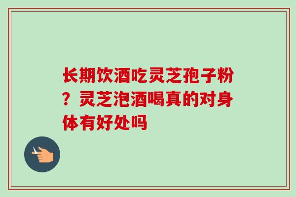 长期饮酒吃灵芝孢子粉？灵芝泡酒喝真的对身体有好处吗