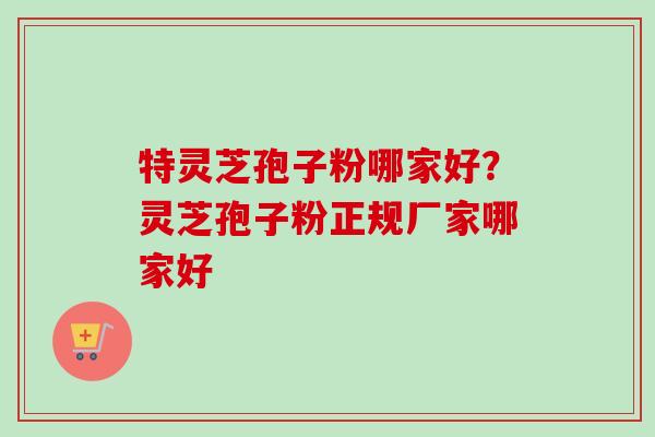 特灵芝孢子粉哪家好？灵芝孢子粉正规厂家哪家好