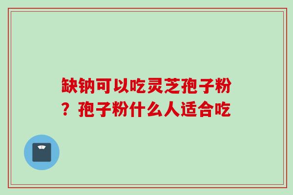 缺钠可以吃灵芝孢子粉？孢子粉什么人适合吃