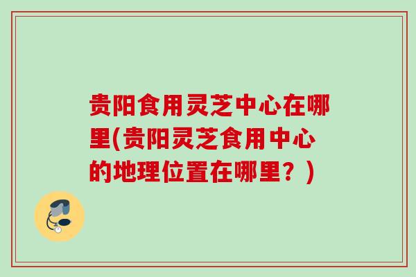 贵阳食用灵芝中心在哪里(贵阳灵芝食用中心的地理位置在哪里？)