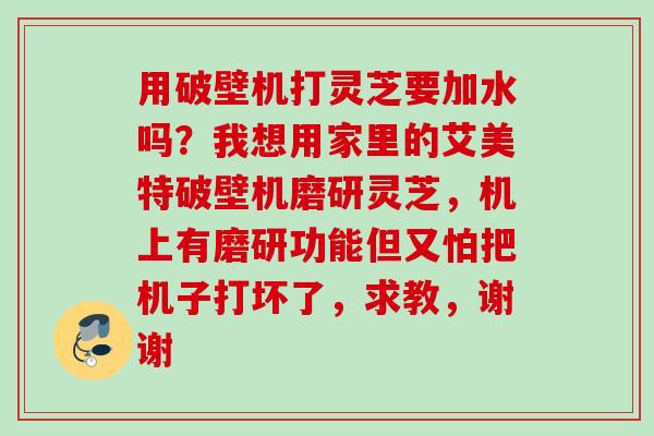 用破壁机打灵芝要加水吗？我想用家里的艾美特破壁机磨研灵芝，机上有磨研功能但又怕把机子打坏了，求教，谢谢