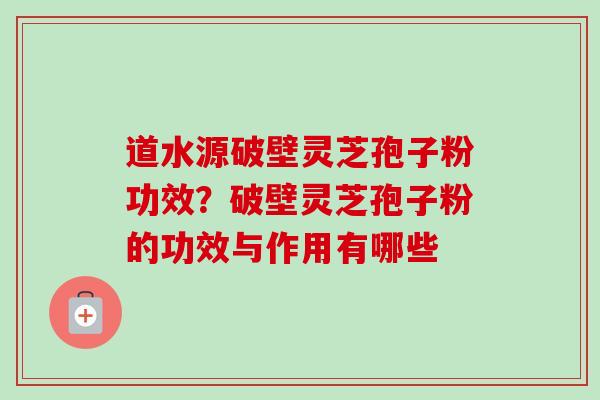 道水源破壁灵芝孢子粉功效？破壁灵芝孢子粉的功效与作用有哪些