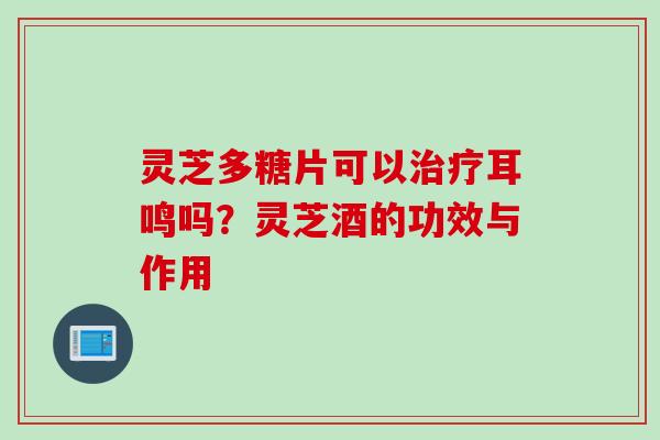 灵芝多糖片可以治疗耳鸣吗？灵芝酒的功效与作用