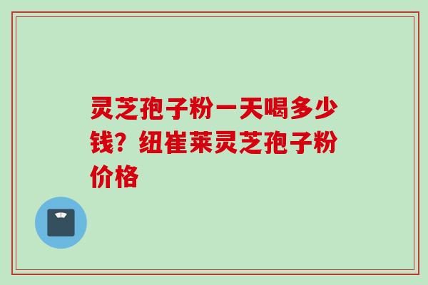灵芝孢子粉一天喝多少钱？纽崔莱灵芝孢子粉价格