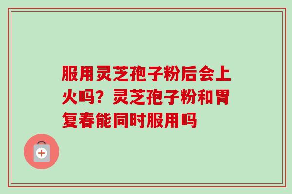 服用灵芝孢子粉后会上火吗？灵芝孢子粉和胃复春能同时服用吗