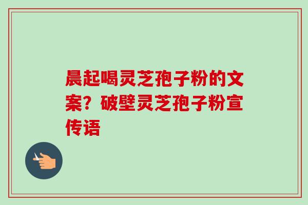晨起喝灵芝孢子粉的文案？破壁灵芝孢子粉宣传语