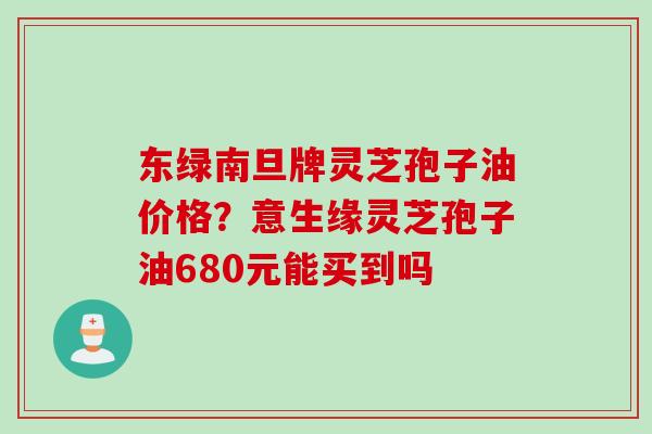 东绿南旦牌灵芝孢子油价格？意生缘灵芝孢子油680元能买到吗