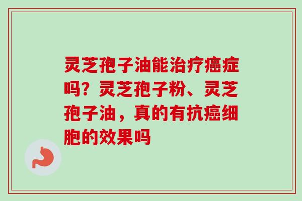 灵芝孢子油能治疗癌症吗？灵芝孢子粉、灵芝孢子油，真的有抗癌细胞的效果吗