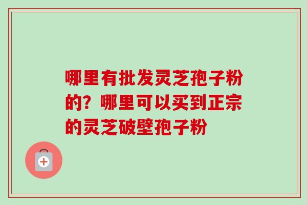 哪里有批发灵芝孢子粉的？哪里可以买到正宗的灵芝破壁孢子粉