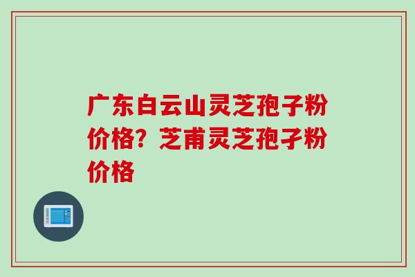 广东白云山灵芝孢子粉价格？芝甫灵芝孢孑粉价格