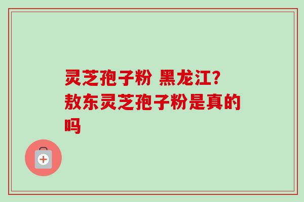 灵芝孢子粉 黑龙江?敖东灵芝孢子粉是真的吗 灵芝孢子粉 黑龙江?敖东灵芝孢子粉是真的吗