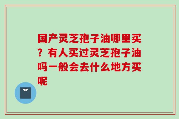 国产灵芝孢子油哪里买？有人买过灵芝孢子油吗一般会去什么地方买呢