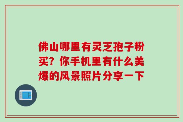 佛山哪里有灵芝孢子粉买?你手机里有什么美爆的风景照片分享一下 佛山哪里有灵芝孢子粉买?你手机里有什么美爆的风景照片分享一下