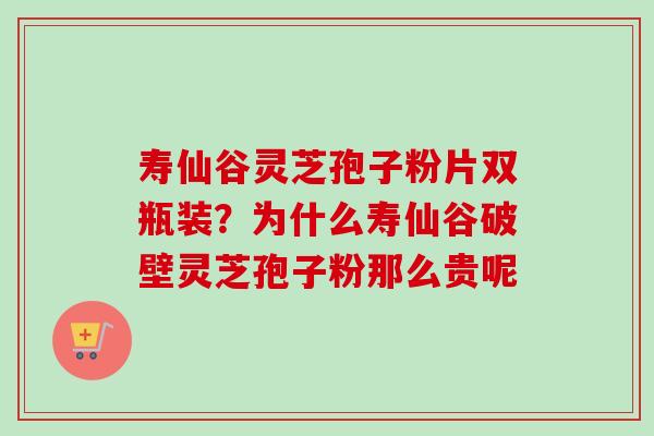 寿仙谷灵芝孢子粉片双瓶装？为什么寿仙谷破壁灵芝孢子粉那么贵呢