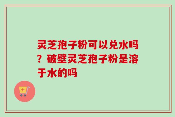 灵芝孢子粉可以兑水吗？破壁灵芝孢子粉是溶于水的吗