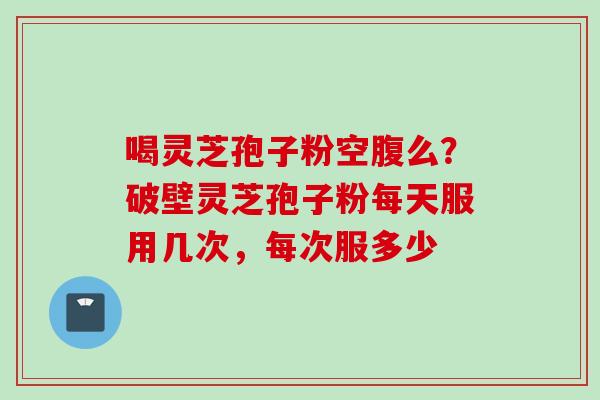 喝灵芝孢子粉空腹么？破壁灵芝孢子粉每天服用几次，每次服多少