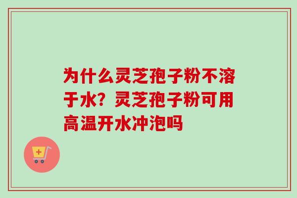 为什么灵芝孢子粉不溶于水？灵芝孢子粉可用高温开水冲泡吗