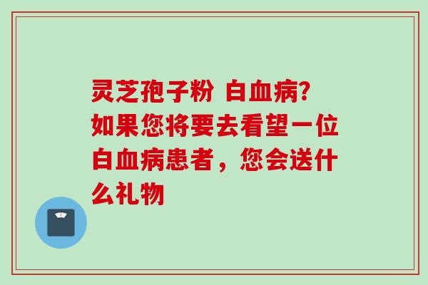 灵芝孢子粉 白血病？如果您将要去看望一位白血病患者，您会送什么礼物