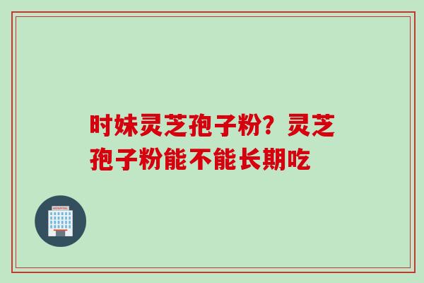 时妹灵芝孢子粉？灵芝孢子粉能不能长期吃