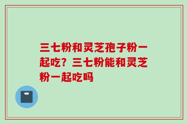 三七粉和灵芝孢子粉一起吃？三七粉能和灵芝粉一起吃吗
