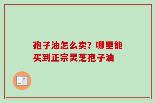 孢子油怎么卖?哪里能买到正宗灵芝孢子油 孢子油怎么卖?哪里能买到正宗灵芝孢子油
