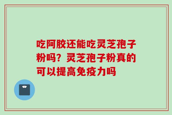 吃阿胶还能吃灵芝孢子粉吗？灵芝孢子粉真的可以提高免疫力吗