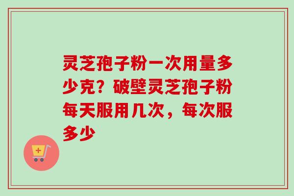 灵芝孢子粉一次用量多少克？破壁灵芝孢子粉每天服用几次，每次服多少