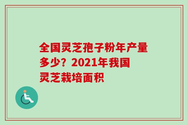 全国灵芝孢子粉年产量多少？2021年我国灵芝栽培面积