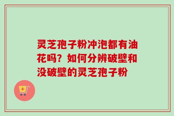 灵芝孢子粉冲泡都有油花吗？如何分辨破壁和没破壁的灵芝孢子粉