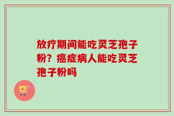 放疗期间能吃灵芝孢子粉？癌症病人能吃灵芝孢子粉吗