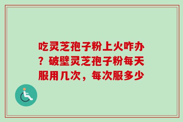 吃灵芝孢子粉上火咋办？破壁灵芝孢子粉每天服用几次，每次服多少