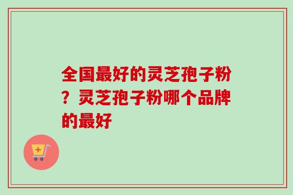 全国好的灵芝孢子粉?灵芝孢子粉哪个品牌的好 全国好的灵芝孢子粉?灵芝孢子粉哪个品牌的好