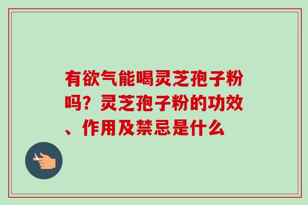 有欲气能喝灵芝孢子粉吗？灵芝孢子粉的功效、作用及禁忌是什么
