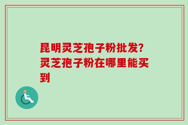昆明灵芝孢子粉批发？灵芝孢子粉在哪里能买到