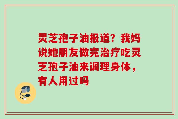 灵芝孢子油报道？我妈说她朋友做完治疗吃灵芝孢子油来调理身体，有人用过吗