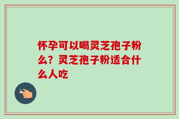 怀孕可以喝灵芝孢子粉么？灵芝孢子粉适合什么人吃