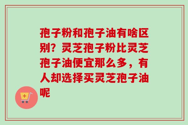 孢子粉和孢子油有啥区别？灵芝孢子粉比灵芝孢子油便宜那么多，有人却选择买灵芝孢子油呢